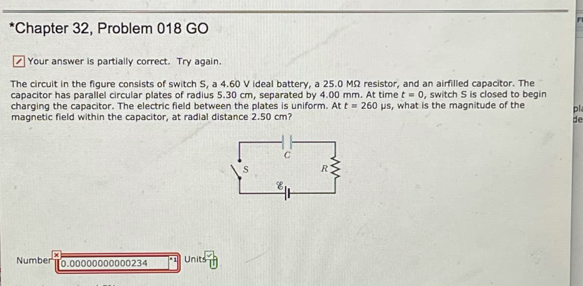 *Chapter 32, Problem 018 GO
Z Your answer is partially correct. Try again.
The circuit in the figure consists of switch S, a 4.60 V ideal battery, a 25.0 M2 resistor, and an airfilled capacitor. The
capacitor has parallel circular plates of radius 5.30 cm, separated by 4.00 mm. At time t = 0, switch S is closed to begin
charging the capacitor. The electric field between the plates is uniform. At t = 260 ps, what is the magnitude of the
magnetic field within the capacitor, at radial distance 2.50 cm?
pla
de
R
Number
Unit
0.00000000000234
