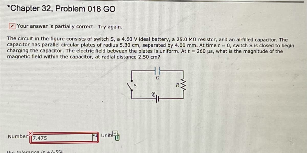 *Chapter 32, Problem 018 GO
7Your answer is partially correct. Try again.
The circuit in the figure consists of switch S, a 4.60 V ideal battery, a 25.0 MS2 resistor, and an airfilled capacitor. The
capacitor has parallel circular plates of radius 5.30 cm, separated by 4.00 mm. At time t = 0, switch S is closed to begin
charging the capacitor. The electric field between the plates is uniform. At t = 260 ps, what is the magnitude of the
magnetic field within the capacitor, at radial distance 2.50 cm?
R.
NumberT7.475
Units
the tolerance is +/-5%
