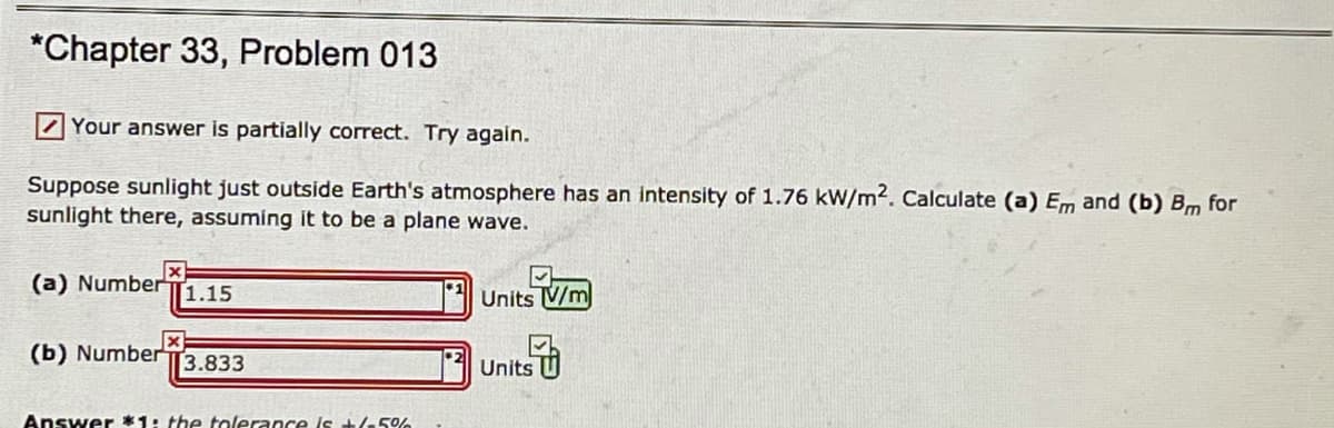 *Chapter 33, Problem 013
Your answer is partially correct. Try again.
Suppose sunlight just outside Earth's atmosphere has an intensity of 1.76 kW/m2. Calculate (a) Em and (b) Bm for
sunlight there, assuming it to be a plane wave.
(a) Number
1.15
Units V/m
(b) Number
3.833
Units
Answer *1: the tolerance is +/-5%
