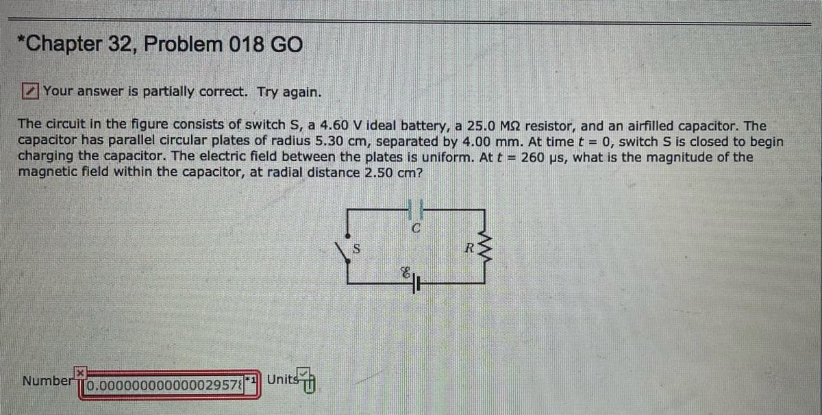 *Chapter 32, Problem 018 GO
Your answer is partially correct. Try again.
The circuit in the figure consists of switch S, a 4.60 V ideal battery, a 25.0 MS2 resistor, and an airfilled capacitor. The
capacitor has parallel circular plates of radius 5.30 cm, separated by 4.00 mm. At time t = 0, switch S is closed to begin
charging the capacitor. The electric field between the plates is uniform. At t = 260 ps, what is the magnitude of the
magnetic fleld within the capacitor, at radial distance 2.50 cm?
R
Number
[0.000000000000029578
Units h
