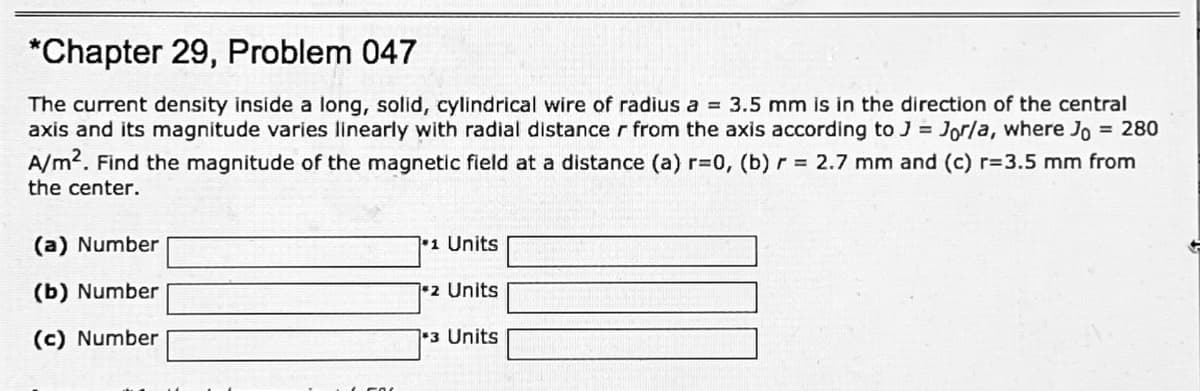 *Chapter 29, Problem 047
The current density inside a long, solid, cylindrical wire of radius a = 3.5 mm is in the direction of the central
axis and its magnitude varies linearly with radial distance r from the axis according to J = Jorla, where Jo = 280
A/m2. Find the magnitude of the magnetic field at a distance (a) r=0, (b) r = 2.7 mm and (c) r=3.5 mm from
the center.
(a) Number
1 Units
(b) Number
2 Units
(c) Number
1-3 Units
