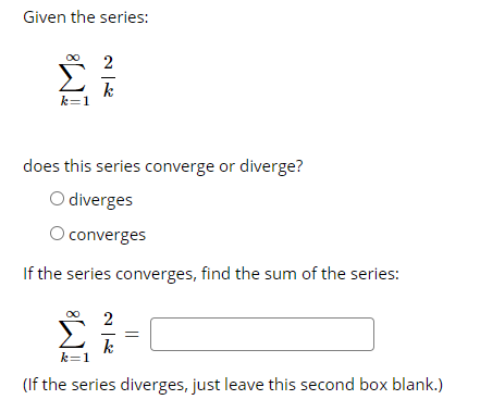 Given the series:
2
k
k=1
does this series converge or diverge?
O diverges
O converges
If the series converges, find the sum of the series:
2
k
k=1
(If the series diverges, just leave this second box blank.)
||

