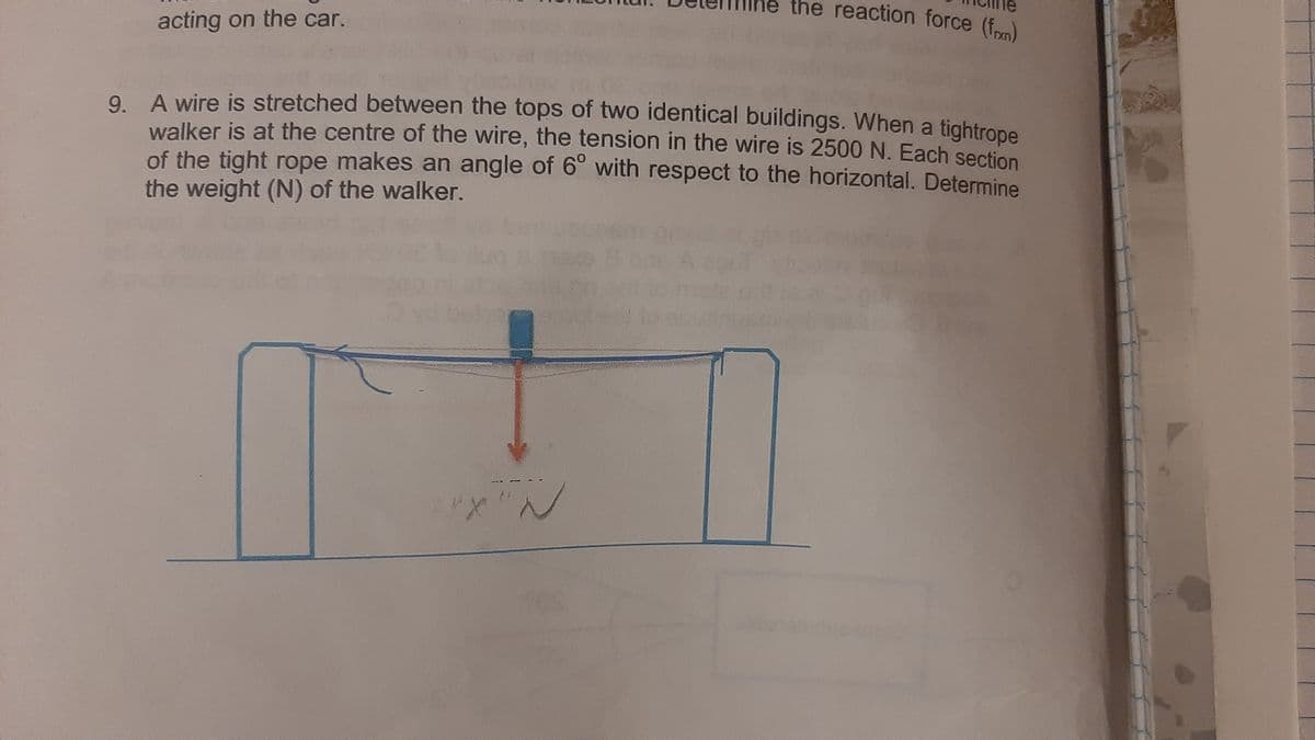 reaction force (frm)
acting on the car.
O A wire is stretched between the tops of two identical buildings. When a tightrope
walker is at the centre of the wire, the tension in the wire is 2500N. Each section
of the tight rope makes an angle of 6° with respect to the horizontal. Determine
the weight (N) of the walker.
