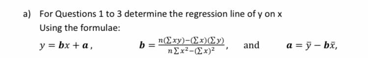 a) For Questions 1 to 3 determine the regression line of y on x
Using the formulae:
у%3D bx + a,
h=Σxy)- (Σx) (Σy)
ηΣx2-Ex)?
a = ỹ – bž,
and
