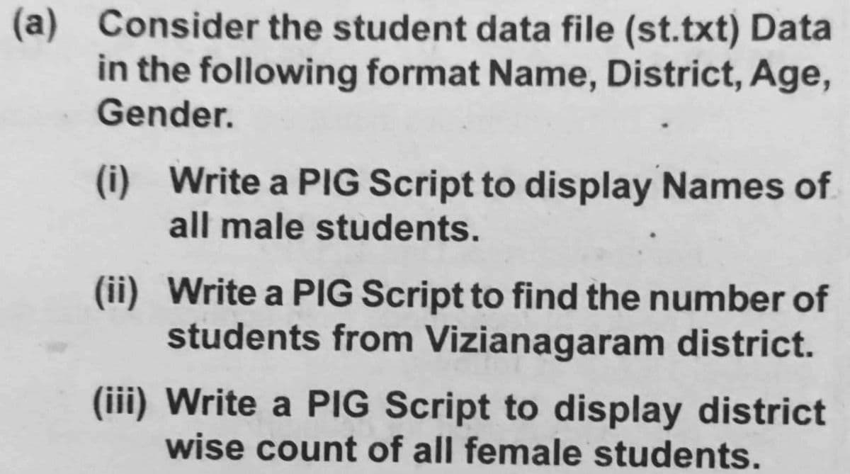 (a) Consider the student data file (st.txt) Data
in the following format Name, District, Age,
Gender.
(i) Write a PIG Script to display Names of
all male students.
(ii) Write a PIG Script to find the number of
students from Vizianagaram district.
(iii) Write a PIG Script to display district
wise count of all female students.

