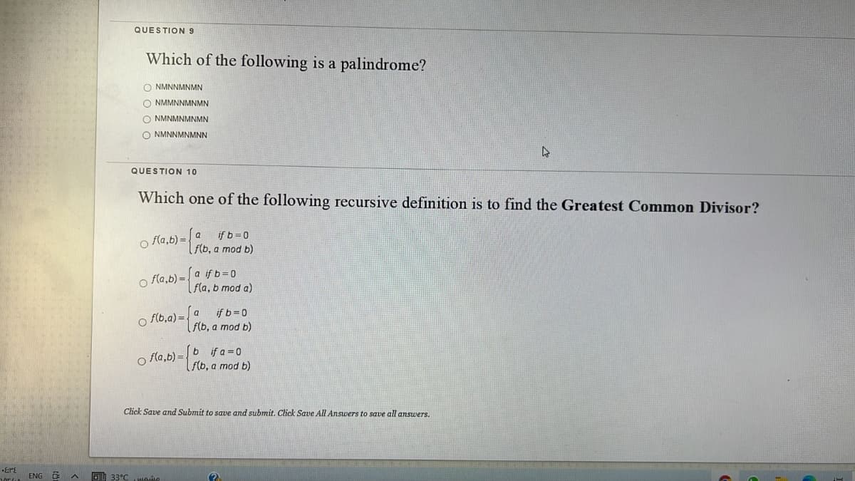 QUESTION 9
Which of the following is a palindrome?
O NMNNMNMN
O NMMNNMNMN
O NMNMNMNMN
O NMNNMNMNN
QUESTION 10
Which one of the following recursive definition is to find the Greatest Common Divisor?
f(a,b) =
a
if b 0
f(b, a mod b)
o fla,b) =
[a if b=D0
|fla, b mod a)
if b= 0
f(b, a mod b)
a
o f(b,a) =
o fla,b) =
b if a 0
f(b, a mod b)
Click Save and Submit to save and submit. Click Save All Answers to save all answers.
ENG
33°C ie
