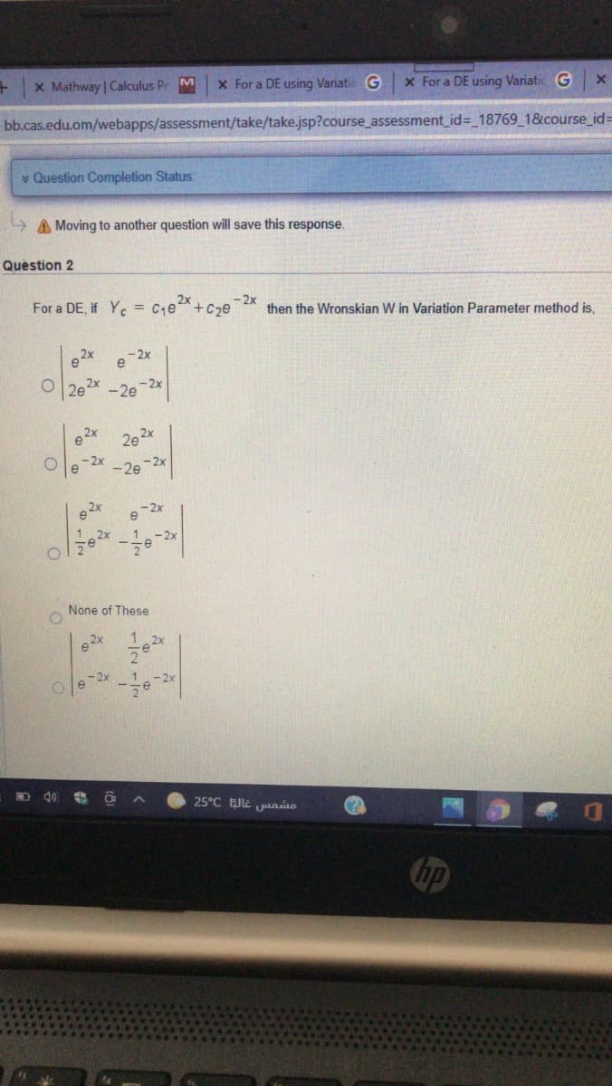 X Mathway | Calculus Pr M
x For a DE using Variatic G
x For a DE using Variatic G
bb.cas.edu.om/webapps/assessment/take/take.jsp?course_assessment_id=_18769 1&course_id3=
* Question Completion Status
A Moving to another question will save this response.
Quèstion 2
2x
For a DE, if Yc = Ce*+Cze
- 2x
then the Wronskian W in Variation Parameter method is,
O 2e2x -2e-2x
e 2x
20 2x
-2x
-2e 2x
e 2x
e -2x
None of These
1 2x
2
e-2x
25°C EJE jao
(?)
