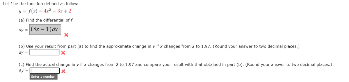 Let f be the function defined as follows.
y = f(x) = 4.x? – 3x + 2
(a) Find the differential of f.
dy = (8x – 1) dx
(b) Use your result from part (a) to find the approximate change in y if x changes from 2 to 1.97. (Round your answer to two decimal places.)
dy =
(c) Find the actual change in y if x changes from 2 to 1.97 and compare your result with that obtained in part (b). (Round your answer to two decimal places.)
Ay =
Enter a number.
