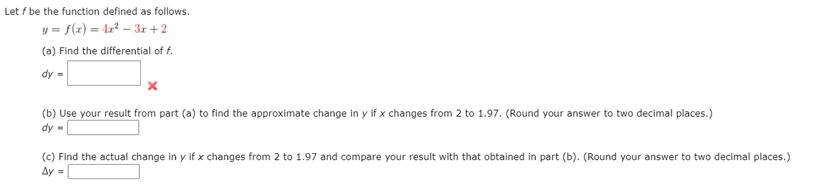 Let f be the function defined as follows.
y = f(x) = 4x² – 3x +2
(a) Find the differential of f.
dy =
(b) Use your result from part (a) to find the approximate change in y if x changes from 2 to 1.97. (Round your answer to two decimal places.)
dy =
(c) Find the actual change in y if x changes from 2 to 1.97 and compare your result with that obtained in part (b). (Round your answer to two decimal places.)
Ay =
