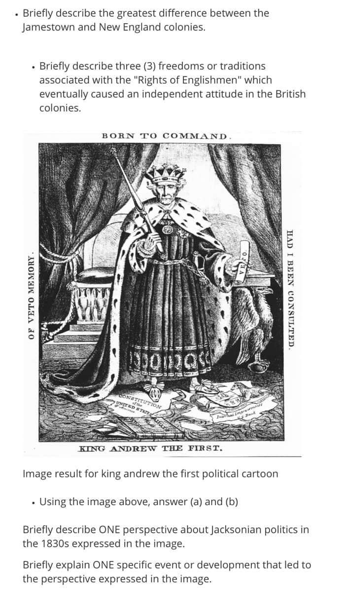 • Briefly describe the greatest difference between the
Jamestown and New England colonies.
Briefly describe three (3) freedoms or traditions
associated with the "Rights of Englishmen" which
eventually caused an independent attitude in the British
colonies.
BORN T O COMM AND.
CONSTITUTION
UNITED STATE
Raut
KING ANDREW THE FIR ST.
Image result for king andrew the first political cartoon
Using the image above, answer (a) and (b)
Briefly describe ONE perspective about Jacksonian politics in
the 1830s expressed in the image.
Briefly explain ONE specific event or development that led to
the perspective expressed in the image.
HAD I BEEN CONSULTED.
OF VETO ME MORY -
