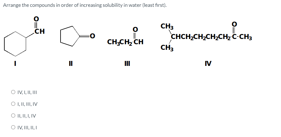 Arrange the compounds in order of increasing solubility in water (least first).
CH3
CH
||
CH;CH, CH
CHCH2CH2CH2CH2 C-CH3
CH3
II
IV
O IV, I, II, II
O ,1I, I, IV
O II, II, I, IV
O IV, II, II, I
