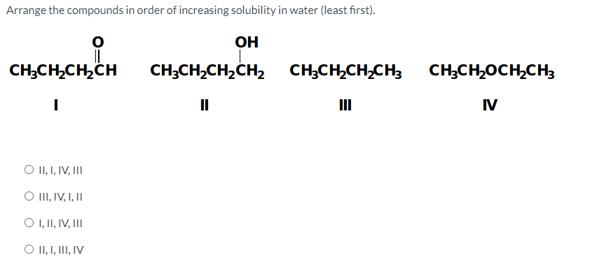 Arrange the compounds in order of increasing solubility in water (least first).
OH
CH;CH,CH,CH
CH;CH,CH,CH2
CH;CH,CH,CH;
CH;CH,OCH,CH;
II
II
IV
O II, I, IV, III
O II, IV, I, II
O , I, IV, III
O II, I, III, IV
