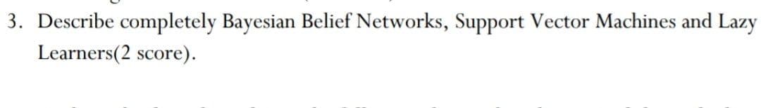 3. Describe completely Bayesian Belief Networks, Support Vector Machines and Lazy
Learners(2 score).
