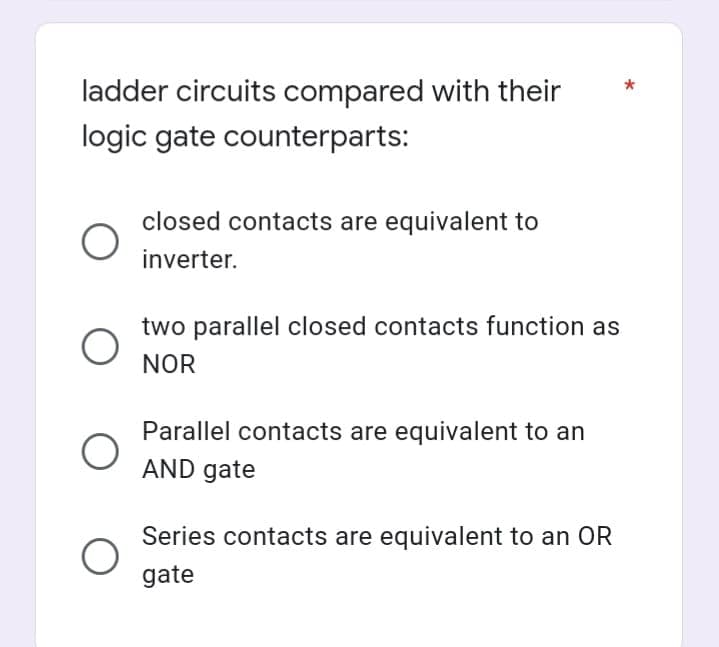 ladder circuits compared with their
logic gate counterparts:
closed contacts are equivalent to
inverter.
two parallel closed contacts function as
NOR
Parallel contacts are equivalent to an
AND gate
Series contacts are equivalent to an OR
gate