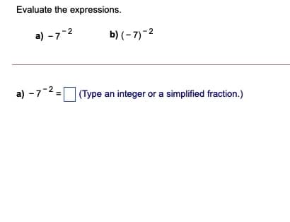 Evaluate the expressions.
a) -7-2
b) (– 7)-2
a) - 7-2,
(Type an integer or a simplified fraction.)
