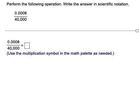 Perform the following operation. Write the answer in scientific notation.
0.0008
40,000
0.0008
40,000
(Use the multiplication symbol in the math palette as needed.)
