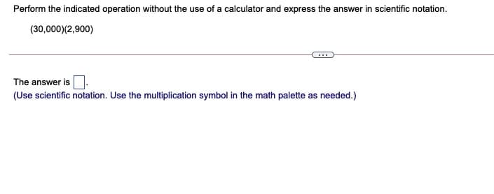 Perform the indicated operation without the use of a calculator and express the answer in scientific notation.
(30,000)(2,900)
The answer is
(Use scientific notation. Use the multiplication symbol in the math palette as needed.)
