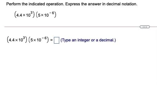 Perform the indicated operation. Express the answer in decimal notation.
(4.4x 10°) (5× 10-6)
...
(4.4x 10°) (5x 10-6) = Type an integer or a decimal.)
