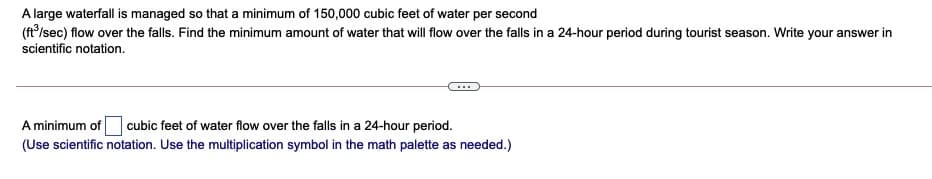 A large waterfall is managed so that a minimum of 150,000 cubic feet of water per second
(ft/sec) flow over the falls. Find the minimum amount of water that will flow over the falls in a 24-hour period during tourist season. Write your answer in
scientific notation.
A minimum of cubic feet of water flow over the falls in a 24-hour period.
(Use scientific notation. Use the multiplication symbol in the math palette as needed.)
