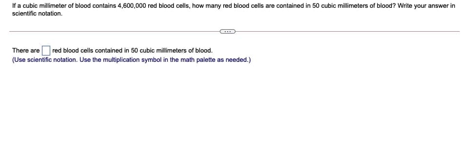 If a cubic millimeter of blood contains 4,600,000 red blood cells, how many red blood cells are contained in 50 cubic millimeters of blood? Write your answer in
scientific notation.
There areOred blood cells contained in 50 cubic millimeters of blood.
(Use scientific notation. Use the multiplication symbol in the math palette as needed.)
