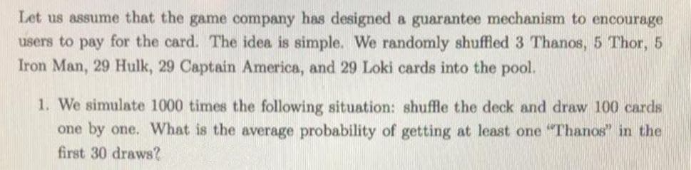 Let us assume that the game company has designed a guarantee mechanism to encourage
users to pay for the card. The idea is simple. We randomly shuffled 3 Thanos, 5 Thor, 5
Iron Man, 29 Hulk, 29 Captain America, and 29 Loki cards into the pool.
1. We simulate 1000 times the following situation: shuffle the deck and draw 100 cards
one by one. What is the average probability of getting at least one "Thanos" in the
first 30 draws?
