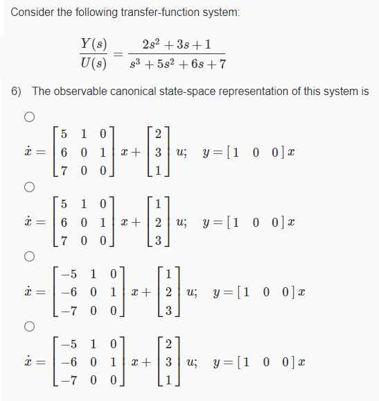 Consider the following transfer-function system:
2s2 + 3s +1
Y(s)
U(s)
g3 + 582 + 6s+7
6) The observable canonical state-space representation of this system is
5 1 0
2
6 0 1
x +
3 u; y = [1 0 0 ] ¤
7 0 0
1 0
6 0 1
7 0 0
x +
2 u; y= [1
0 0]x
o 0] *
-5
-6
1
x + | 2 | u;
y = [1 0 0] x
-7 0 0
3
-5
1
2
-6 0
1
x+ | 3 | u;
y = [1 0 0]x
-7 0 0
