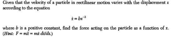 Given that the velocity of a particle in rectilinear motion varies with the displacement r
according to the equation
i = bx
where b is a positive constant, find the force acting on the particle as a function of x.
(Hint: F = mä = må dàldx.)
