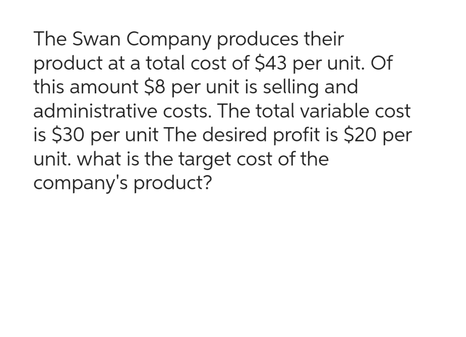 The Swan Company produces their
product at a total cost of $43 per unit. Of
this amount $8 per unit is selling and
administrative costs. The total variable cost
is $30 per unit The desired profit is $20 per
unit. what is the target cost of the
company's product?