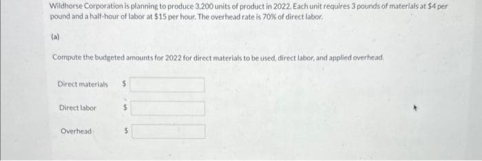 Wildhorse Corporation is planning to produce 3,200 units of product in 2022. Each unit requires 3 pounds of materials at $4 per
pound and a half-hour of labor at $15 per hour. The overhead rate is 70% of direct labor.
(a)
Compute the budgeted amounts for 2022 for direct materials to be used, direct labor, and applied overhead.
Direct materials
Direct labor
Overhead i