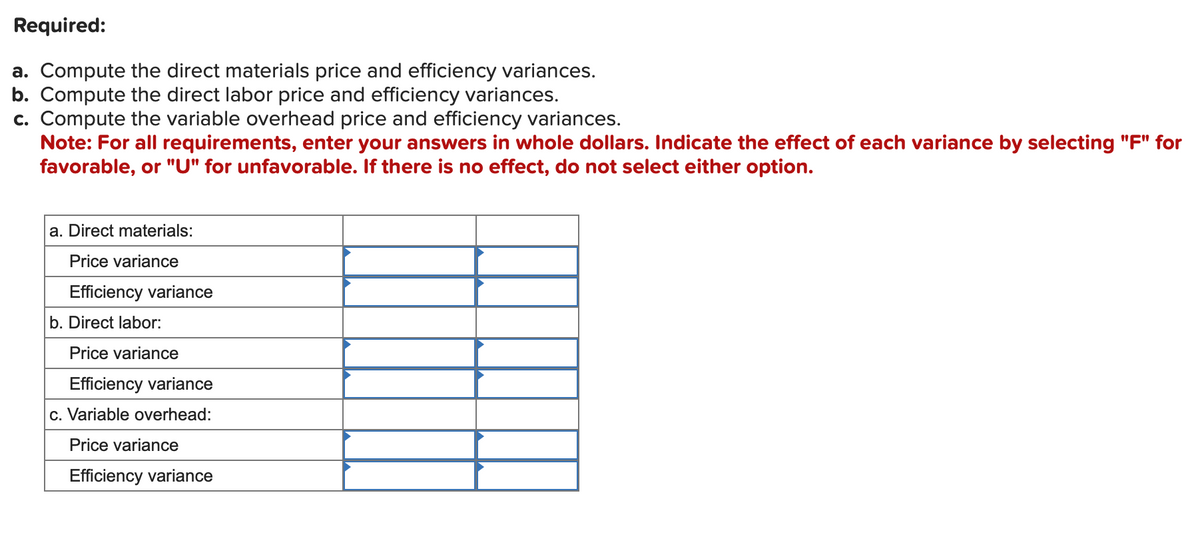 Required:
a. Compute the direct materials price and efficiency variances.
b. Compute the direct labor price and efficiency variances.
c. Compute the variable overhead price and efficiency variances.
Note: For all requirements, enter your answers in whole dollars. Indicate the effect of each variance by selecting "F" for
favorable, or "U" for unfavorable. If there is no effect, do not select either option.
a. Direct materials:
Price variance
Efficiency variance
b. Direct labor:
Price variance
Efficiency variance
c. Variable overhead:
Price variance
Efficiency variance