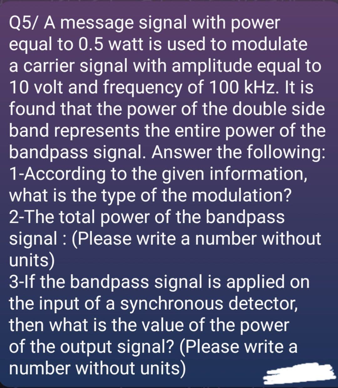 Q5/ A message signal with power
equal to 0.5 watt is used to modulate
a carrier signal with amplitude equal to
10 volt and frequency of 100 kHz. It is
found that the power of the double side
band represents the entire power of the
bandpass signal. Answer the following:
1-According to the given information,
what is the type of the modulation?
2-The total power of the bandpass
signal : (Please write a number without
units)
3-lf the bandpass signal is applied on
the input of a synchronous detector,
then what is the value of the power
of the output signal? (Please write a
number without units)
