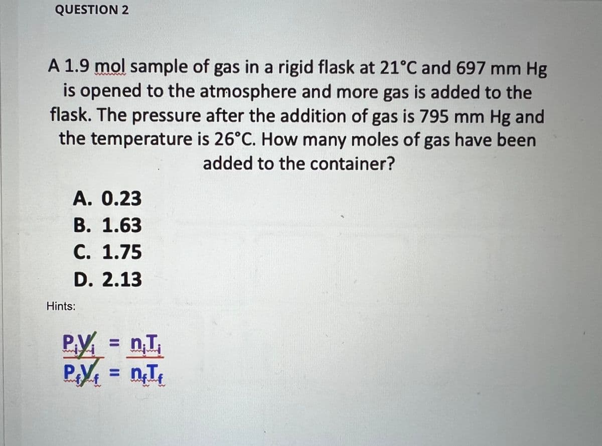 QUESTION 2
A 1.9 mol sample of gas in a rigid flask at 21°C and 697 mm Hg
is opened to the atmosphere and more gas is added to the
flask. The pressure after the addition of gas is 795 mm Hg and
the temperature is 26°C. How many moles of gas have been
added to the container?
A. 0.23
B. 1.63
C. 1.75
D. 2.13
Hints:
n, I
PV = n₁T₂₁
P₁Y₁ = n₁T₁
f