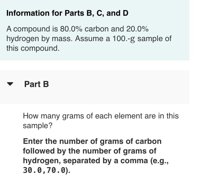 Information for Parts B, C, and D
A compound is 80.0% carbon and 20.0%
hydrogen by mass. Assume a 100.-g sample of
this compound.
Part B
How many grams of each element are in this
sample?
Enter the number of grams of carbon
followed by the number of grams of
hydrogen, separated by a comma (e.g.,
30.0,70.0).
