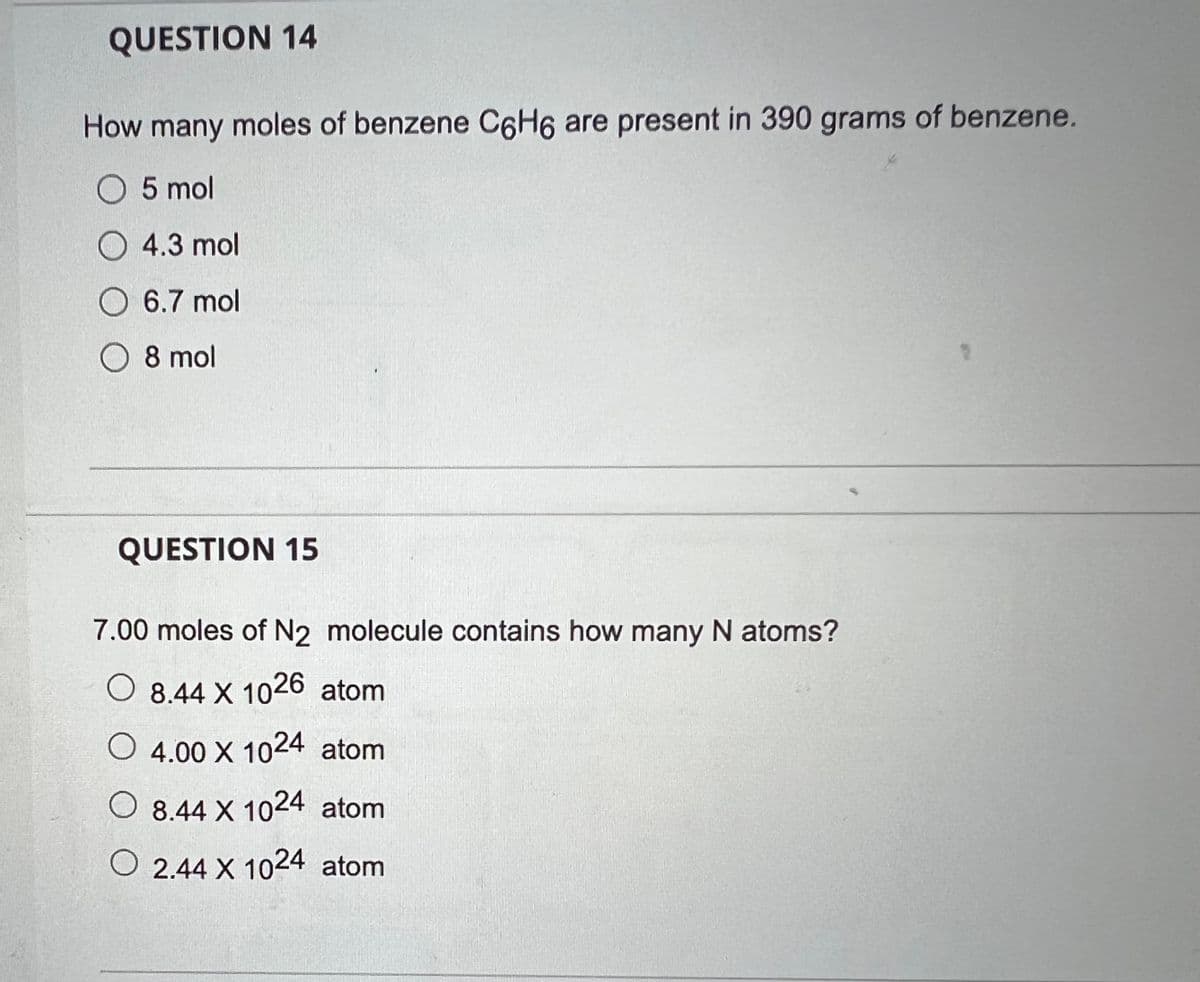 QUESTION 14
How many moles of benzene C6H6 are present in 390 grams of benzene.
O 5 mol
4.3 mol
O 6.7 mol
O 8 mol
QUESTION 15
7.00 moles of N2 molecule contains how many N atoms?
O 8.44 X 1026 atom
O 4.00 X 1024 atom
O 8.44 X 1024 atom
O2.44 X 1024 atom