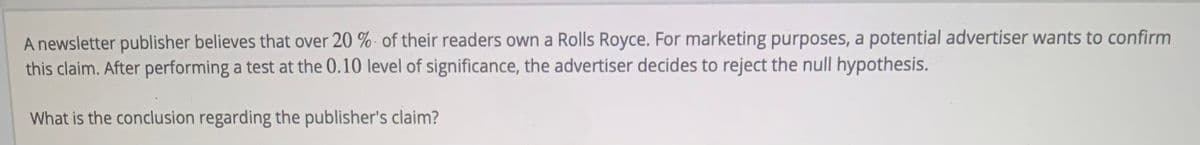 A newsletter publisher believes that over 20 % - of their readers own a Rolls Royce. For marketing purposes, a potential advertiser wants to confirm
this claim. After performing a test at the 0.10 level of significance, the advertiser decides to reject the null hypothesis.
What is the conclusion regarding the publisher's claim?
