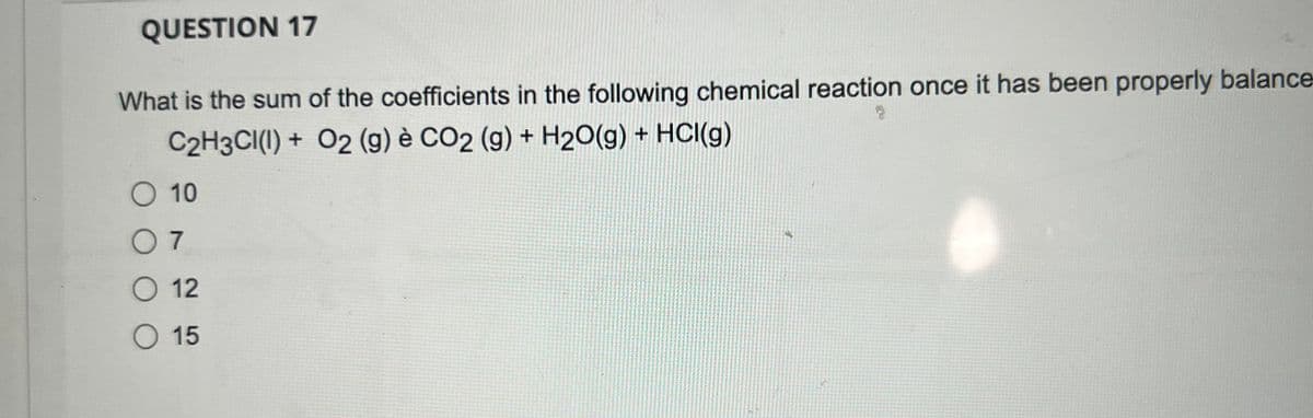 QUESTION 17
What is the sum of the coefficients in the following chemical reaction once it has been properly balance-
C2H3CI(I) + O2 (g) è CO2 (g) + H₂O(g) + HCl(g)
O 10
07
O 12
O 15
