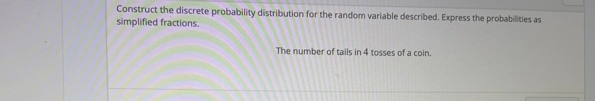Construct the discrete probability distribution for the random variable described. Express the probabilities as
simplified fractions.
The number of tails in 4 tosses of a coin.
