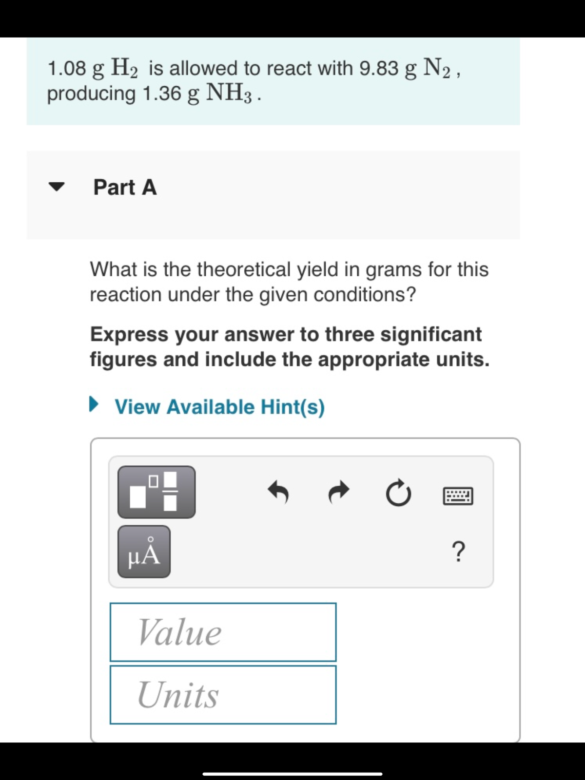 1.08 g H2 is allowed to react with 9.83 g N2,
producing 1.36 g NH3 .
Part A
What is the theoretical yield in grams for this
reaction under the given conditions?
Express your answer to three significant
figures and include the appropriate units.
• View Available Hint(s)
HA
?
Value
Units
