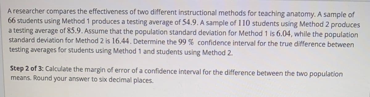 A researcher compares the effectiveness of two different instructional methods for teaching anatomy. A sample of
66 students using Method 1 produces a testing average of 54.9. A sample of 110 students using Method 2 produces
a testing average of 85.9. Assume that the population standard deviation for Method 1 is 6.04, while the population
standard deviation for Method 2 is 16.44. Determine the 99 % confidence interval for the true difference between
testing averages for students using Method 1 and students using Method 2.
Step 2 of 3: Calculate the margin of error of a confidence interval for the difference between the two population
means. Round your answer to six decimal places.
