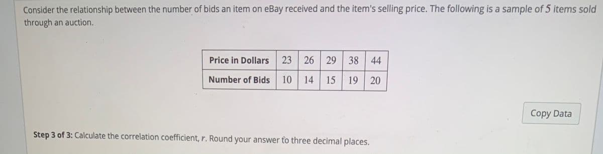 Consider the relationship between the number of bids an item on eBay received and the item's selling price. The following is a sample of 5 items sold
through an auction.
Price in Dollars
23
26 29 38 44
Number of Bids
10
14
15 19 20
Copy Data
Step 3 of 3: Calculate the correlation coefficient, r. Round your answer to three decimal places.
