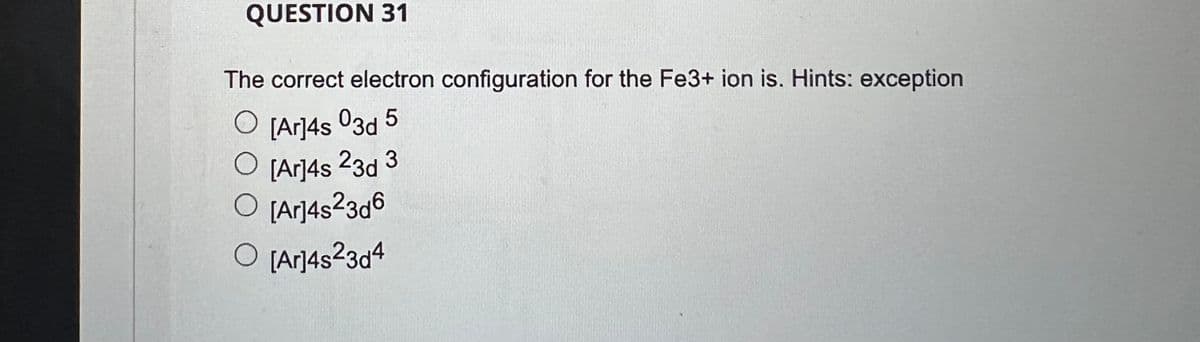 QUESTION 31
The correct electron configuration for the Fe3+ ion is. Hints: exception
O [Ar]4s º3d 5
O [Ar]4s 23d 3
O [Ar]4s²3d6
O [Ar]4s²3d4