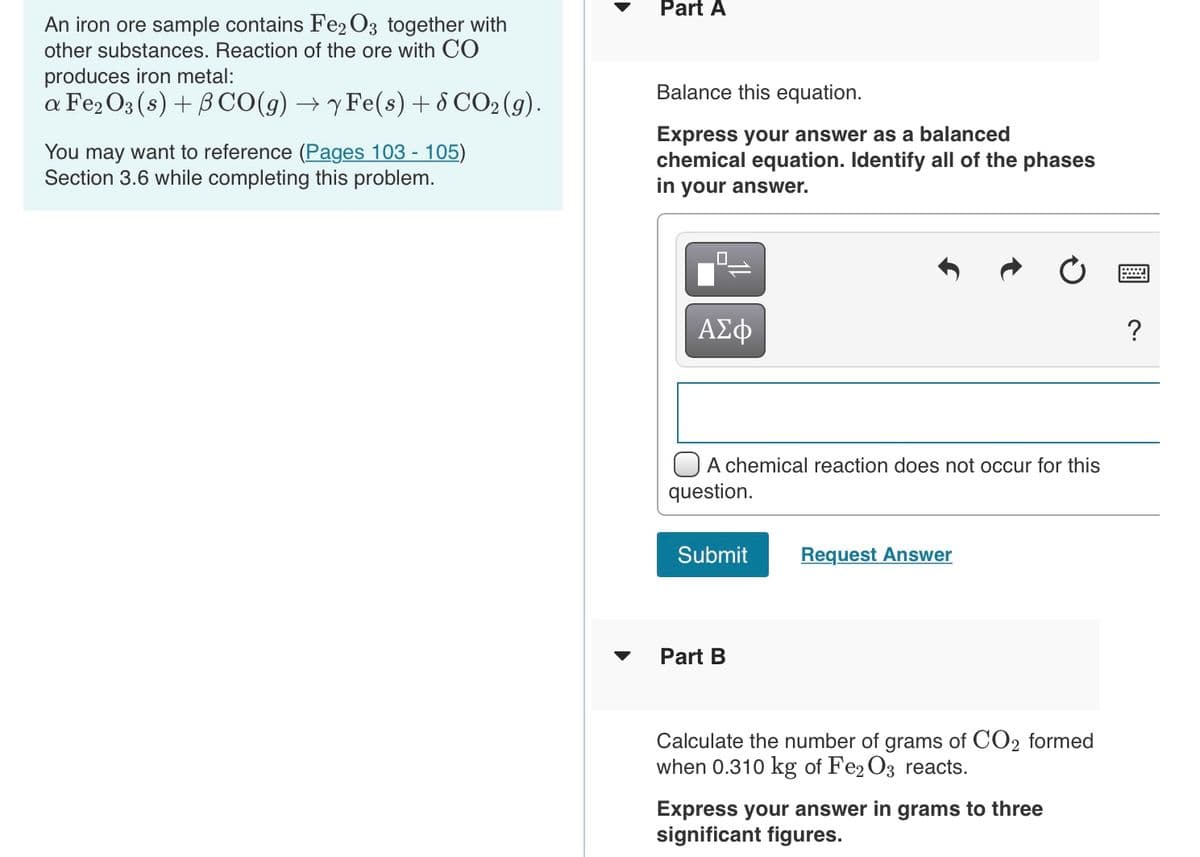 Part A
An iron ore sample contains Fe2 O3 together with
other substances. Reaction of the ore with CO
produces iron metal:
Balance this equation.
a Fe, O3 (s) + BCO(g) → y Fe(s) + 8 CO2 (g).
You may want to reference (Pages 103 - 105)
Section 3.6 while completing this problem.
Express your answer as a balanced
chemical equation. Identify all of the phases
in your answer.
ΑΣφ
?
O A chemical reaction does not occur for this
question.
Submit
Request Answer
Part B
Calculate the number of grams of CO2 formed
when 0.310 kg of Fe2 O3 reacts.
Express your answer in grams to three
significant figures.
