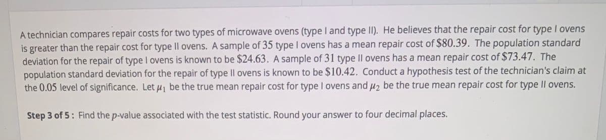 A technician compares repair costs for two types of microwave ovens (type I and type II). He believes that the repair cost for type I ovens
is greater than the repair cost for type Il ovens. A sample of 35 type I ovens has a mean repair cost of $80.39. The population standard
deviation for the repair of type I ovens is known to be $24.63. A sample of 31 type II ovens has a mean repair cost of $73.47. The
population standard deviation for the repair of type Il ovens is known to be $10.42. Conduct a hypothesis test of the technician's claim at
the 0.05 level of significance. Let µj be the true mean repair cost for type I ovens and µz be the true mean repair cost for type II ovens.
Step 3 of 5: Find the p-value associated with the test statistic. Round your answer to four decimal places.
