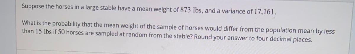 Suppose the horses in a large stable have a mean weight of 873 lbs, and a variance of 17,161.
What is the probability that the mean weight of the sample of horses would differ from the population mean by less
than 15 lbs if 50 horses are sampled at random from the stable? Round your answer to four decimal places.
