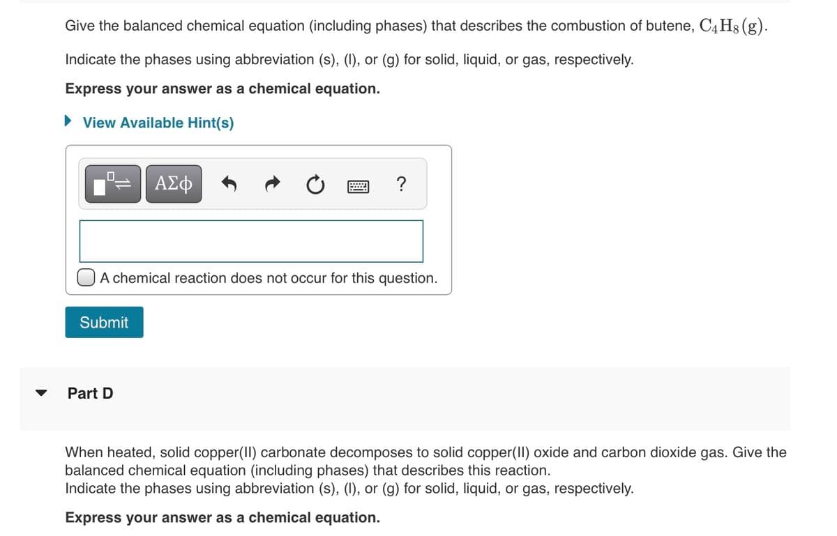 Give the balanced chemical equation (including phases) that describes the combustion of butene, C4 Hg (g).
Indicate the phases using abbreviation (s), (1), or (g) for solid, liquid, or gas, respectively.
Express your answer as a chemical equation.
View Available Hint(s)
?
A chemical reaction does not occur for this question.
Submit
Part D
When heated, solid copper(II) carbonate decomposes to solid copper(II) oxide and carbon dioxide gas. Give the
balanced chemical equation (including phases) that describes this reaction.
Indicate the phases using abbreviation (s), (I), or (g) for solid, liquid, or gas, respectively.
Express your answer as a chemical equation.
