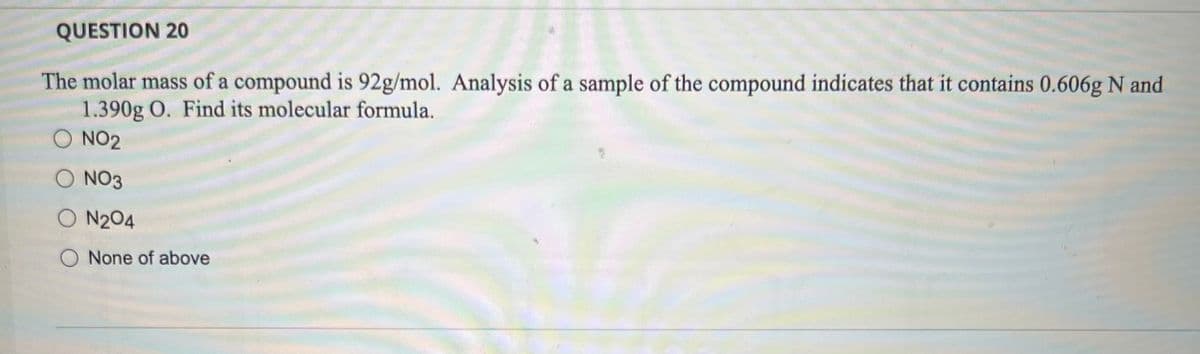 QUESTION 20
The molar mass of a compound is 92g/mol. Analysis of a sample of the compound indicates that it contains 0.606g N and
1.390g O. Find its molecular formula.
NO2
NO3
O N2O4
O None of above