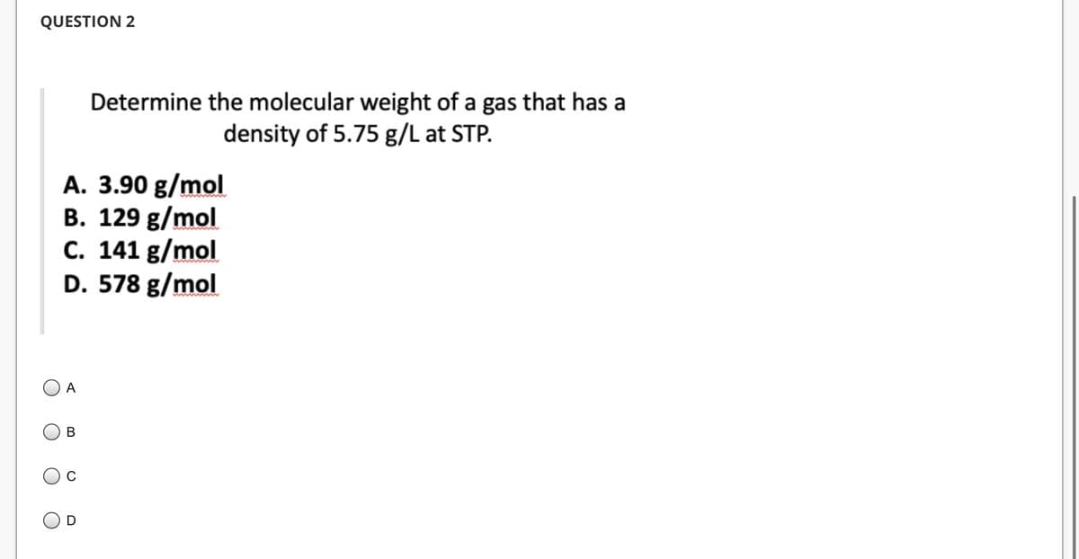 QUESTION 2
A. 3.90 g/mol
B. 129 g/mol
C. 141 g/mol
D. 578 g/mol
A
B
Determine the molecular weight of a gas that has a
density of 5.75 g/L at STP.
C