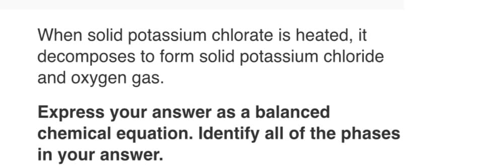 When solid potassium chlorate is heated, it
decomposes to form solid potassium chloride
and oxygen gas.
Express your answer as a balanced
chemical equation. Identify all of the phases
in your answer.
