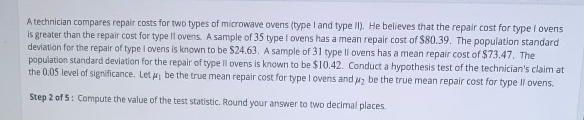A technician compares repair costs for two types of microwave ovens (type I and type II). He believes that the repair cost for type I ovens
is greater than the repair cost for type IlI ovens. A sample of 35 type I ovens has a mean repair cost of $80.39. The population standard
deviation for the repair of type I ovens is known to be $24.63. A sample of 31 type I|| ovens has a mean repair cost of $73.47. The
population standard deviation for the repair of type |l ovens is known to be $10.42. Conduct a hypothesis test of the technician's claim at
the 0.05 level of significance. Let u be the true mean repair cost for type I ovens and u2 be the true mean repair cost for type Il ovens.
Step 2 of 5: Compute the value of the test statistic. Round your answer to two decimal places.
