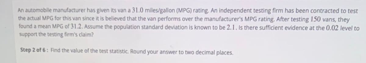 An automobile manufacturer has given its van a 31.0 miles/gallon (MPG) rating. An independent testing firm has been contracted to test
the actual MPG for this van since it is believed that the van performs over the manufacturer's MPG rating. After testing 150 vans, they
found a mean MPG of 31.2. Assume the population standard deviation is known to be 2.1. Is there sufficient evidence at the 0.02 level to
support the testing firm's claim?
Step 2 of 6: Find the value of the test statistic. Round your answer to two decimal places.
